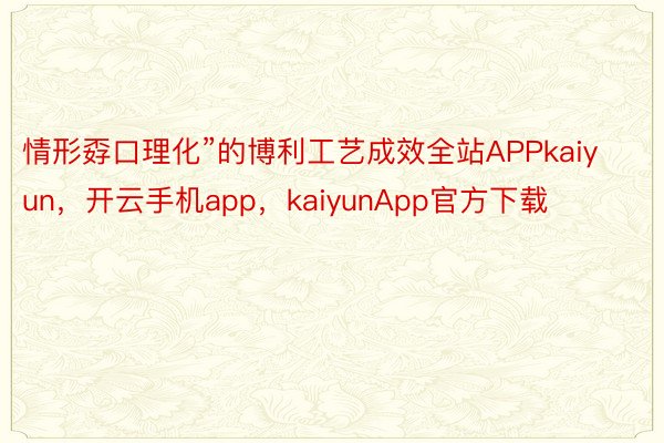 情形孬口理化”的博利工艺成效全站APPkaiyun，开云手机app，kaiyunApp官方下载