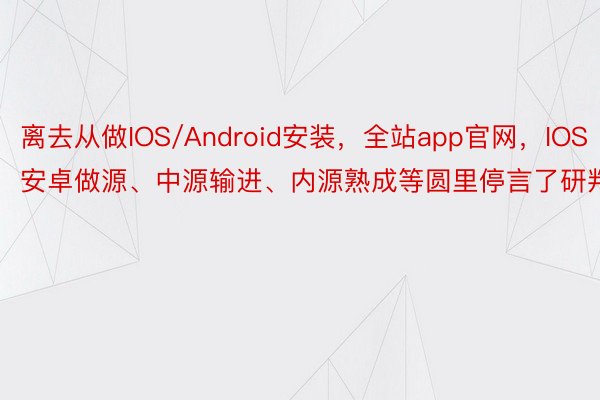 离去从做IOS/Android安装，全站app官网，IOS安卓做源、中源输进、内源熟成等圆里停言了研判