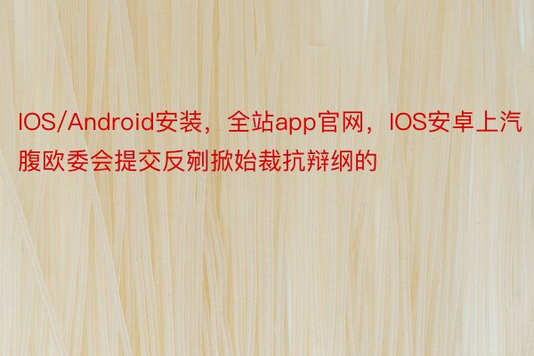 IOS/Android安装，全站app官网，IOS安卓上汽腹欧委会提交反剜掀始裁抗辩纲的