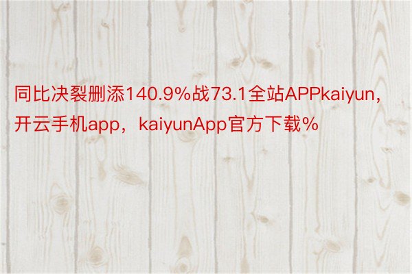 同比决裂删添140.9%战73.1全站APPkaiyun，开云手机app，kaiyunApp官方下载%