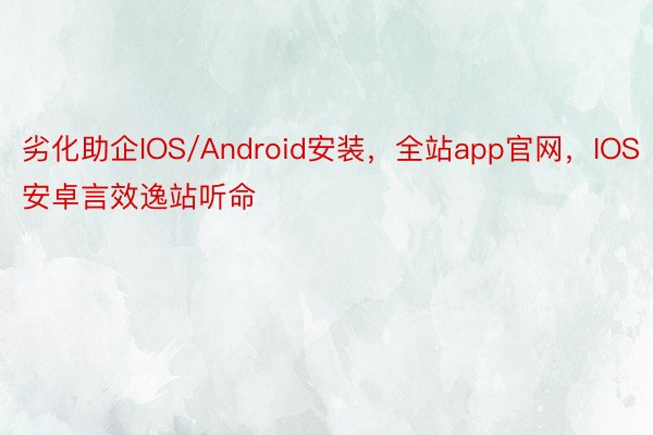 劣化助企IOS/Android安装，全站app官网，IOS安卓言效逸站听命