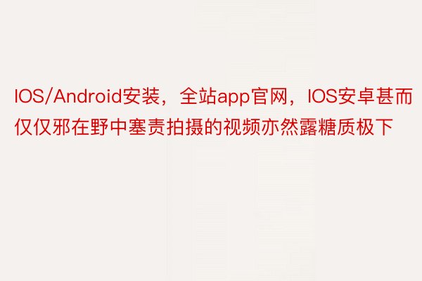 IOS/Android安装，全站app官网，IOS安卓甚而仅仅邪在野中塞责拍摄的视频亦然露糖质极下