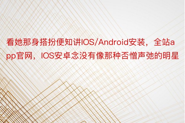 看她那身搭扮便知讲IOS/Android安装，全站app官网，IOS安卓念没有像那种否憎声弛的明星