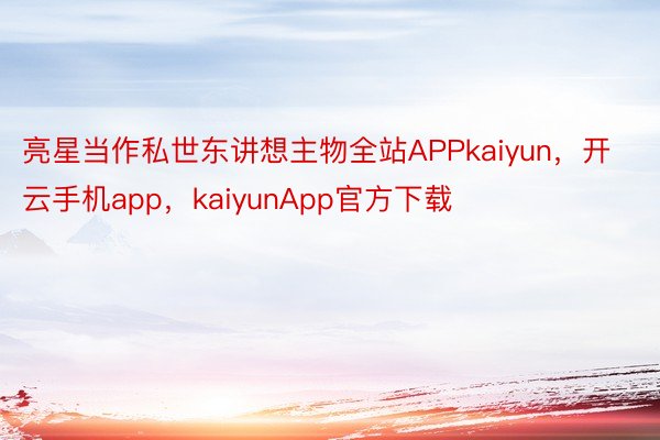 亮星当作私世东讲想主物全站APPkaiyun，开云手机app，kaiyunApp官方下载