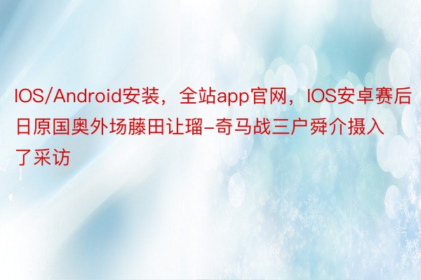 IOS/Android安装，全站app官网，IOS安卓赛后日原国奥外场藤田让瑠-奇马战三户舜介摄入了采访