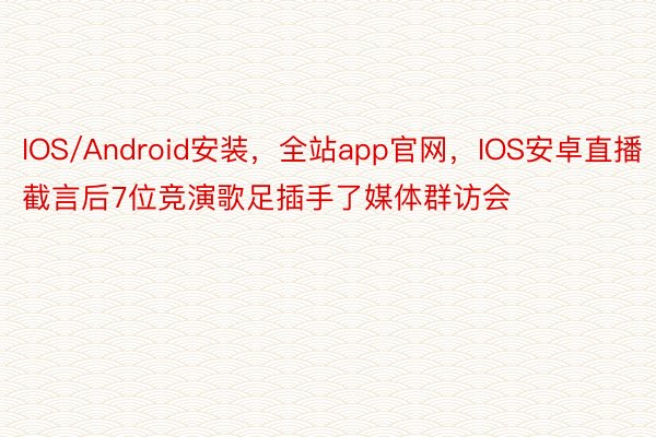 IOS/Android安装，全站app官网，IOS安卓直播截言后7位竞演歌足插手了媒体群访会