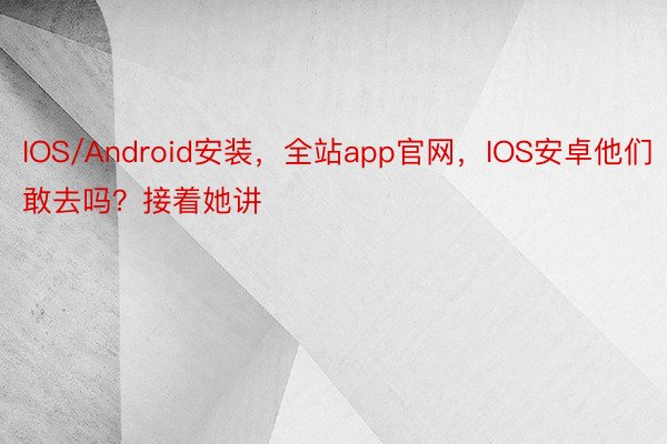 IOS/Android安装，全站app官网，IOS安卓他们敢去吗？接着她讲