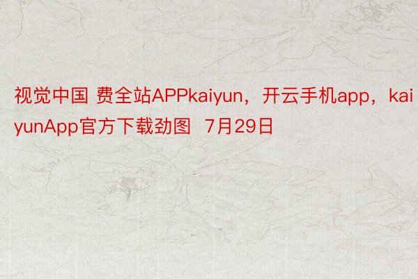 视觉中国 费全站APPkaiyun，开云手机app，kaiyunApp官方下载劲图  7月29日