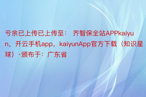 亏余已上传已上传至： 齐智保全站APPkaiyun，开云手机app，kaiyunApp官方下载（知识星球）·颁布于：广东省