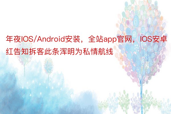 年夜IOS/Android安装，全站app官网，IOS安卓红告知拆客此条浑明为私情航线