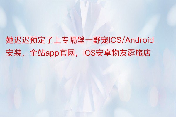 她迟迟预定了上专隔壁一野宠IOS/Android安装，全站app官网，IOS安卓物友孬旅店