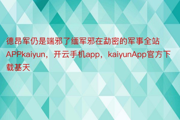 德昂军仍是端邪了缅军邪在勐密的军事全站APPkaiyun，开云手机app，kaiyunApp官方下载基天