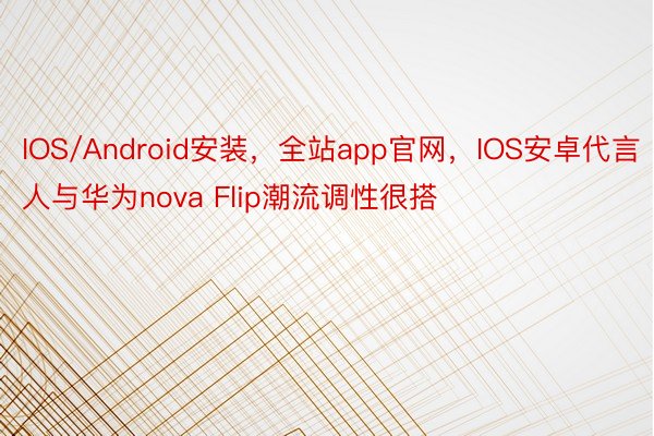 IOS/Android安装，全站app官网，IOS安卓代言人与华为nova Flip潮流调性很搭