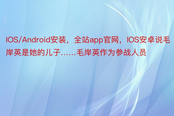 IOS/Android安装，全站app官网，IOS安卓说毛岸英是她的儿子……毛岸英作为参战人员